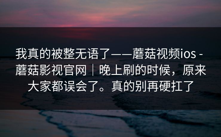 我真的被整无语了——蘑菇视频ios - 蘑菇影视官网|晚上刷的时候,原来大家都误会了。真的别再硬扛了 我真的被整无语了——蘑菇视频ios - 蘑菇影视官网|晚上刷的时候,原来大家都误会了。真的别再硬扛了