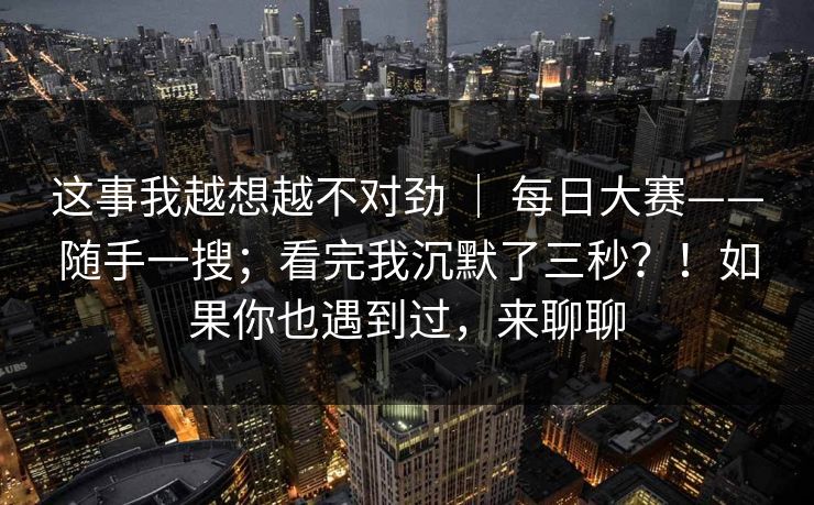 这事我越想越不对劲 | 每日大赛——随手一搜;看完我沉默了三秒?!如果你也遇到过,来聊聊 这事我越想越不对劲 | 每日大赛——随手一搜;看完我沉默了三秒?!如果你也遇到过,来聊聊