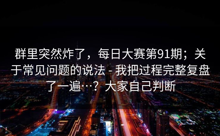 群里突然炸了,每日大赛第91期;关于常见问题的说法 - 我把过程完整复盘了一遍…?大家自己判断 群里突然炸了,每日大赛第91期;关于常见问题的说法 - 我把过程完整复盘了一遍…?大家自己判断