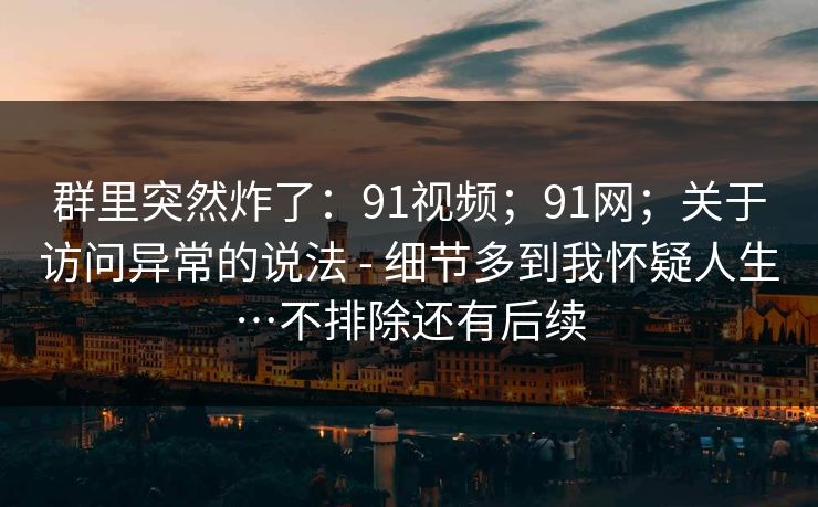 群里突然炸了:91视频;91网;关于访问异常的说法 - 细节多到我怀疑人生…不排除还有后续 群里突然炸了:91视频;91网;关于访问异常的说法 - 细节多到我怀疑人生…不排除还有后续