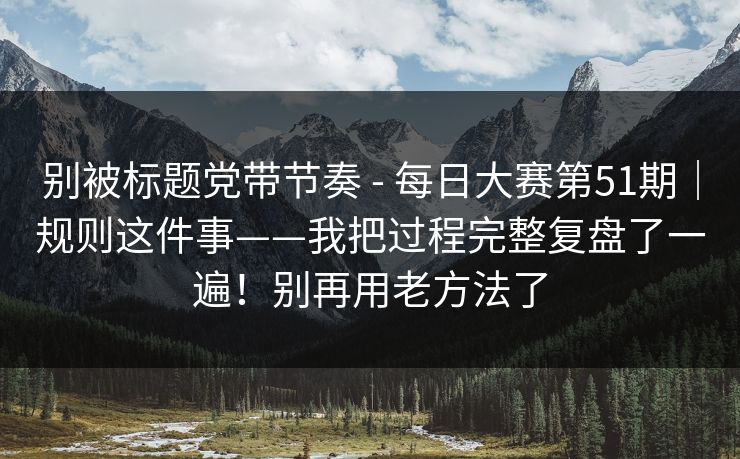 别被标题党带节奏 - 每日大赛第51期|规则这件事——我把过程完整复盘了一遍!别再用老方法了 别被标题党带节奏 - 每日大赛第51期|规则这件事——我把过程完整复盘了一遍!别再用老方法了