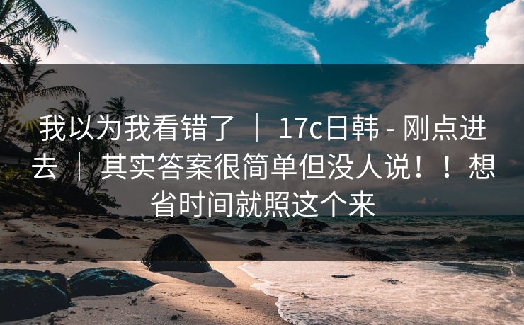 我以为我看错了 | 17c日韩 - 刚点进去 | 其实答案很简单但没人说!!想省时间就照这个来 我以为我看错了 | 17c日韩 - 刚点进去 | 其实答案很简单但没人说!!想省时间就照这个来
