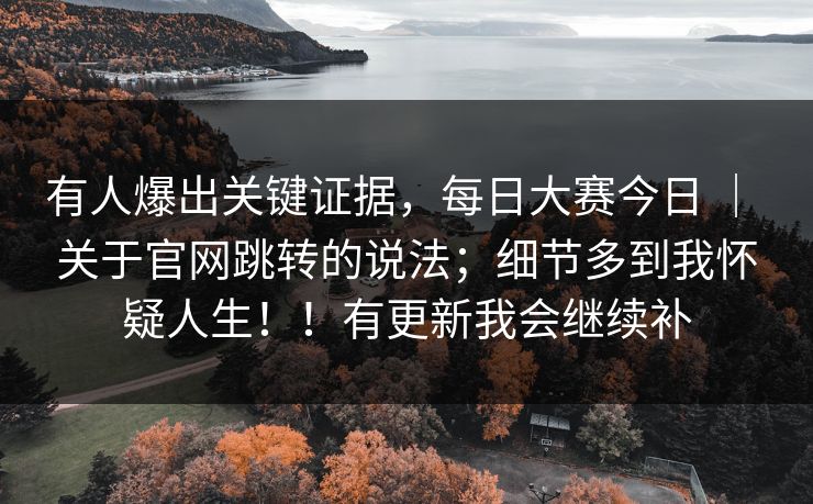 有人爆出关键证据,每日大赛今日 | 关于官网跳转的说法;细节多到我怀疑人生!!有更新我会继续补 有人爆出关键证据,每日大赛今日 | 关于官网跳转的说法;细节多到我怀疑人生!!有更新我会继续补
