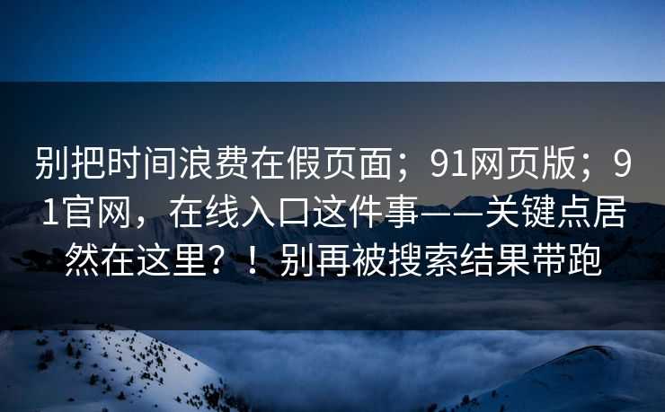 别把时间浪费在假页面;91网页版;91官网,在线入口这件事——关键点居然在这里?!别再被搜索结果带跑 别把时间浪费在假页面;91网页版;91官网,在线入口这件事——关键点居然在这里?!别再被搜索结果带跑