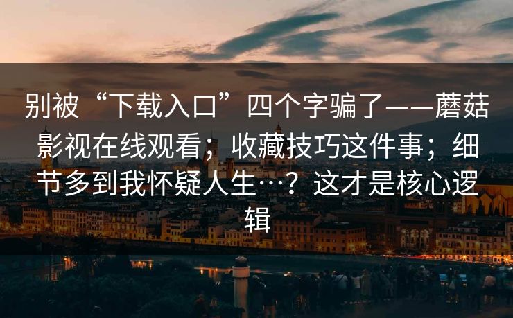 别被“下载入口”四个字骗了——蘑菇影视在线观看;收藏技巧这件事;细节多到我怀疑人生…?这才是核心逻辑 别被“下载入口”四个字骗了——蘑菇影视在线观看;收藏技巧这件事;细节多到我怀疑人生…?这才是核心逻辑