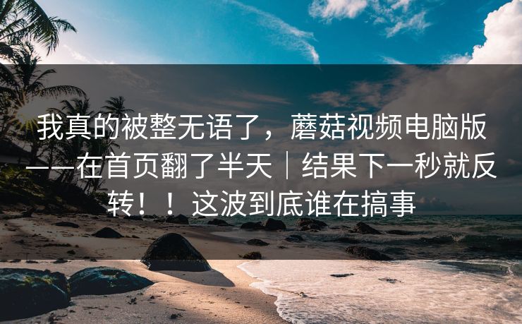 我真的被整无语了,蘑菇视频电脑版——在首页翻了半天|结果下一秒就反转!!这波到底谁在搞事 我真的被整无语了,蘑菇视频电脑版——在首页翻了半天|结果下一秒就反转!!这波到底谁在搞事