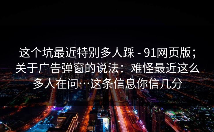 这个坑最近特别多人踩 - 91网页版;关于广告弹窗的说法:难怪最近这么多人在问…这条信息你信几分 这个坑最近特别多人踩 - 91网页版;关于广告弹窗的说法:难怪最近这么多人在问…这条信息你信几分