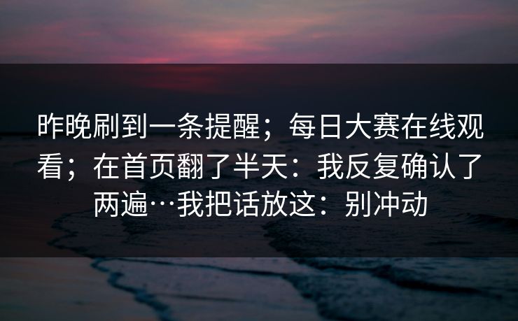 昨晚刷到一条提醒；每日大赛在线观看；在首页翻了半天：我反复确认了两遍…我把话放这：别冲动