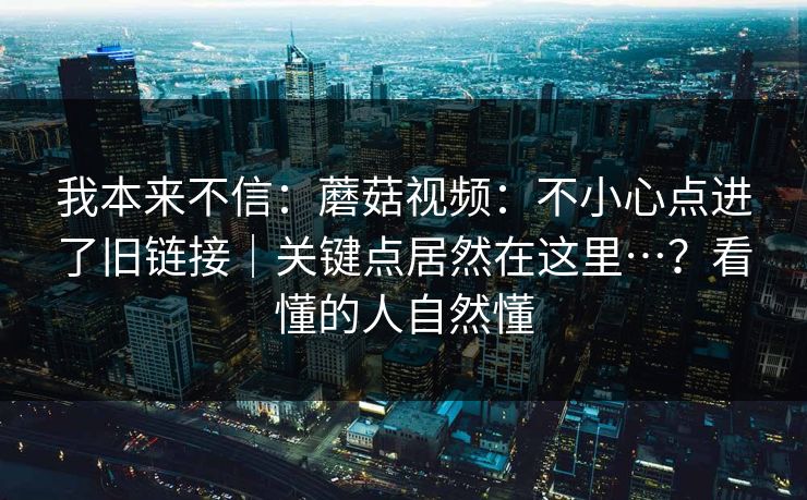 我本来不信:蘑菇视频:不小心点进了旧链接|关键点居然在这里…?看懂的人自然懂 我本来不信:蘑菇视频:不小心点进了旧链接|关键点居然在这里…?看懂的人自然懂