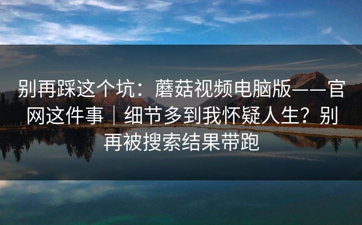 别再踩这个坑:蘑菇视频电脑版——官网这件事|细节多到我怀疑人生?别再被搜索结果带跑 别再踩这个坑:蘑菇视频电脑版——官网这件事|细节多到我怀疑人生?别再被搜索结果带跑