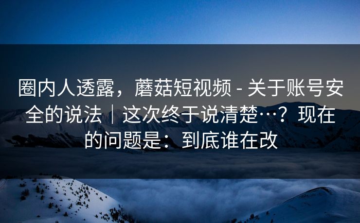 圈内人透露,蘑菇短视频 - 关于账号安全的说法|这次终于说清楚…?现在的问题是:到底谁在改 圈内人透露,蘑菇短视频 - 关于账号安全的说法|这次终于说清楚…?现在的问题是:到底谁在改