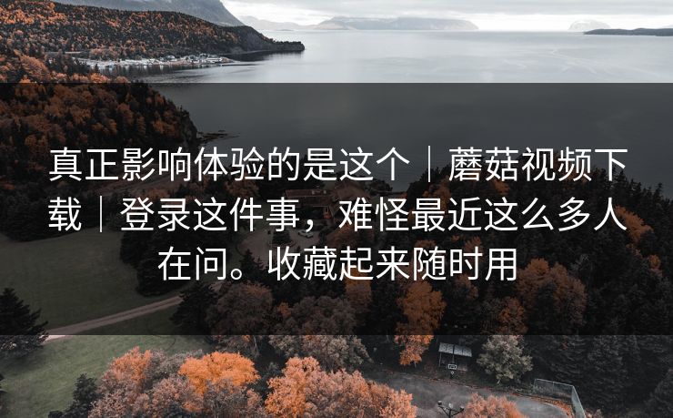 真正影响体验的是这个|蘑菇视频下载|登录这件事,难怪最近这么多人在问。收藏起来随时用 真正影响体验的是这个|蘑菇视频下载|登录这件事,难怪最近这么多人在问。收藏起来随时用