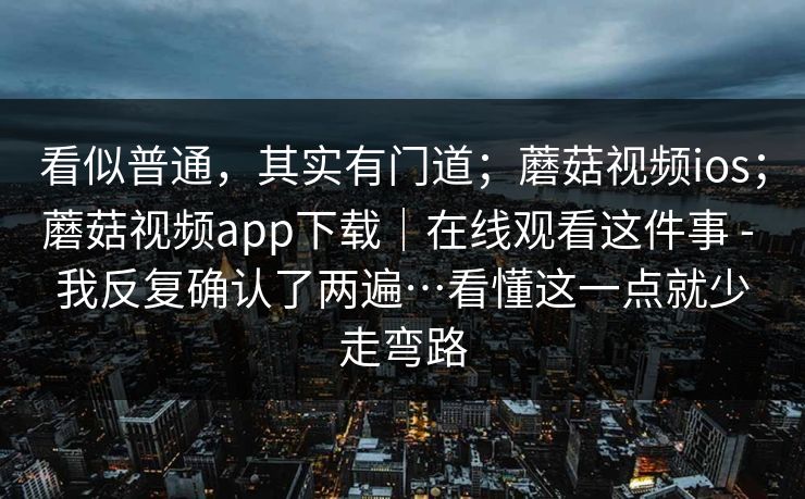 看似普通，其实有门道；蘑菇视频ios；蘑菇视频app下载｜在线观看这件事 - 我反复确认了两遍…看懂这一点就少走弯路