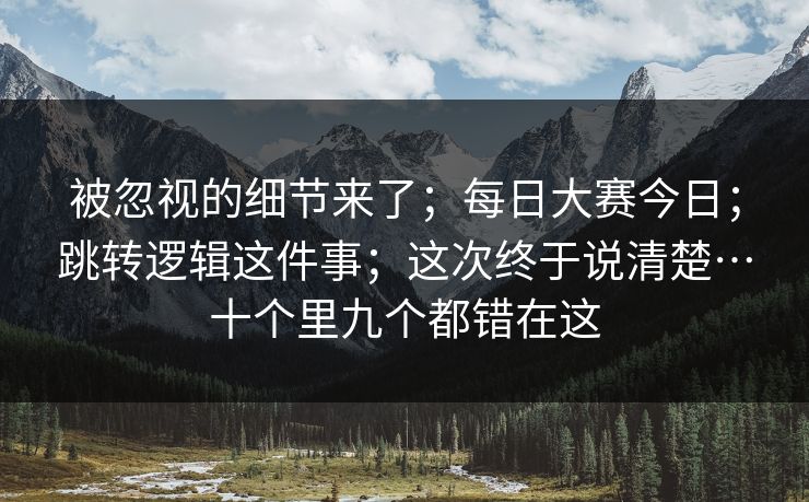 被忽视的细节来了;每日大赛今日;跳转逻辑这件事;这次终于说清楚…十个里九个都错在这 被忽视的细节来了;每日大赛今日;跳转逻辑这件事;这次终于说清楚…十个里九个都错在这