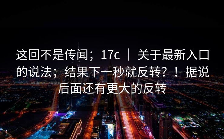 这回不是传闻；17c ｜ 关于最新入口的说法；结果下一秒就反转？！据说后面还有更大的反转