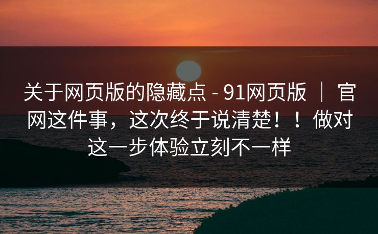 关于网页版的隐藏点 - 91网页版 | 官网这件事,这次终于说清楚!!做对这一步体验立刻不一样 关于网页版的隐藏点 - 91网页版 | 官网这件事,这次终于说清楚!!做对这一步体验立刻不一样