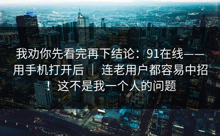 我劝你先看完再下结论：91在线——用手机打开后 ｜ 连老用户都容易中招！这不是我一个人的问题