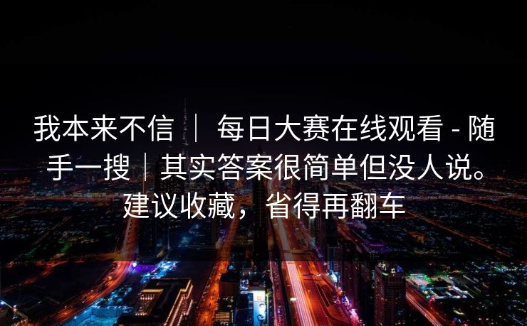我本来不信 | 每日大赛在线观看 - 随手一搜|其实答案很简单但没人说。建议收藏,省得再翻车 我本来不信 | 每日大赛在线观看 - 随手一搜|其实答案很简单但没人说。建议收藏,省得再翻车