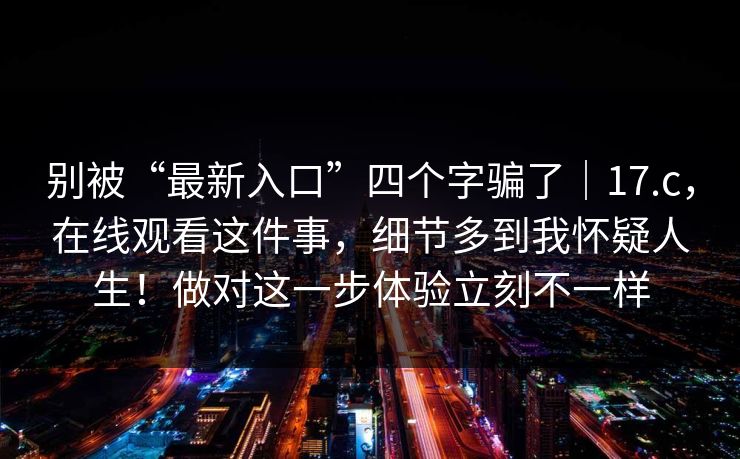别被“最新入口”四个字骗了｜17.c，在线观看这件事，细节多到我怀疑人生！做对这一步体验立刻不一样