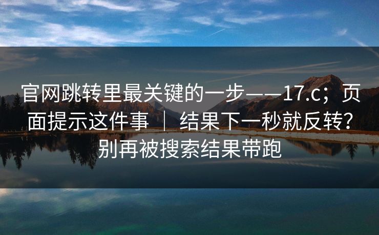 官网跳转里最关键的一步——17.c；页面提示这件事 ｜ 结果下一秒就反转？别再被搜索结果带跑