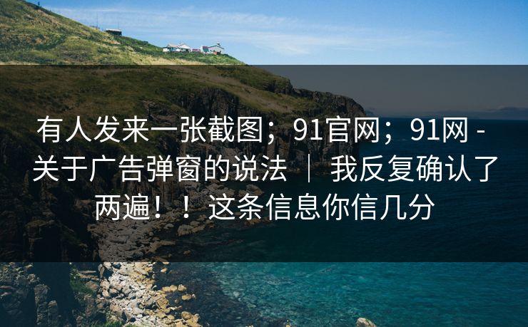 有人发来一张截图;91官网;91网 - 关于广告弹窗的说法 | 我反复确认了两遍!!这条信息你信几分 有人发来一张截图;91官网;91网 - 关于广告弹窗的说法 | 我反复确认了两遍!!这条信息你信几分