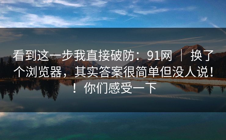 看到这一步我直接破防：91网 ｜ 换了个浏览器，其实答案很简单但没人说！！你们感受一下