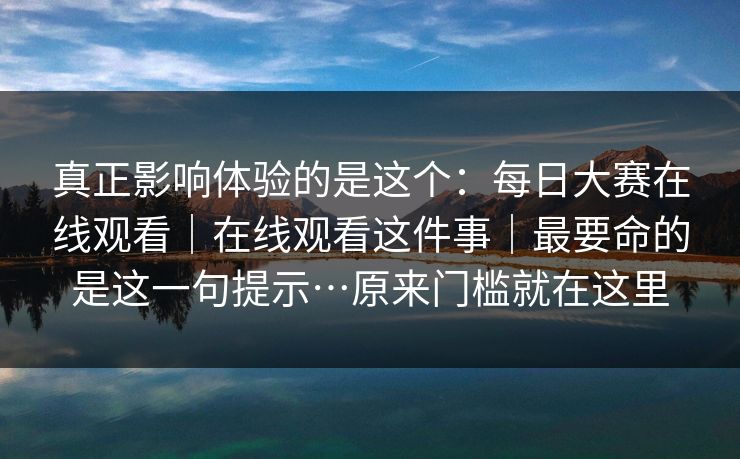 真正影响体验的是这个：每日大赛在线观看｜在线观看这件事｜最要命的是这一句提示…原来门槛就在这里