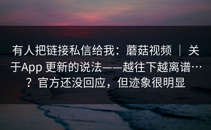 有人把链接私信给我：蘑菇视频 ｜ 关于App 更新的说法——越往下越离谱…？官方还没回应，但迹象很明显