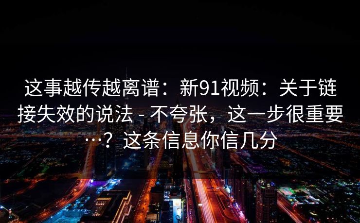 这事越传越离谱：新91视频：关于链接失效的说法 - 不夸张，这一步很重要…？这条信息你信几分