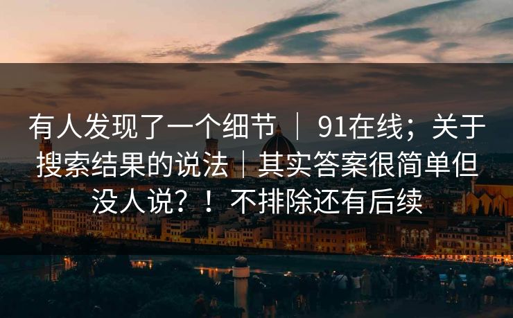 有人发现了一个细节 ｜ 91在线；关于搜索结果的说法｜其实答案很简单但没人说？！不排除还有后续