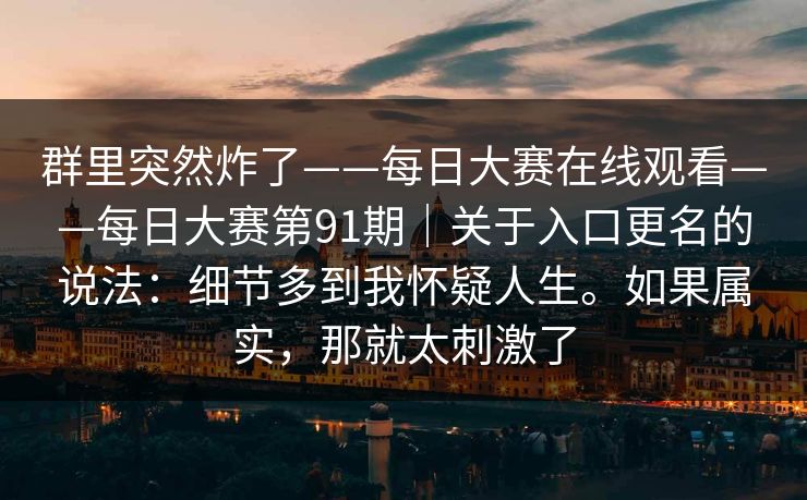 群里突然炸了——每日大赛在线观看——每日大赛第91期|关于入口更名的说法:细节多到我怀疑人生。如果属实,那就太刺激了 群里突然炸了——每日大赛在线观看——每日大赛第91期|关于入口更名的说法:细节多到我怀疑人生。如果属实,那就太刺激了