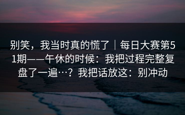 别笑，我当时真的慌了｜每日大赛第51期——午休的时候：我把过程完整复盘了一遍…？我把话放这：别冲动