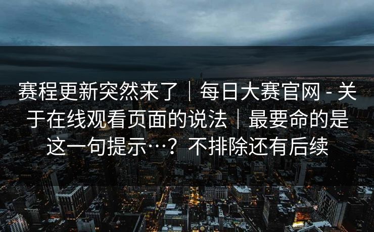 赛程更新突然来了｜每日大赛官网 - 关于在线观看页面的说法｜最要命的是这一句提示…？不排除还有后续