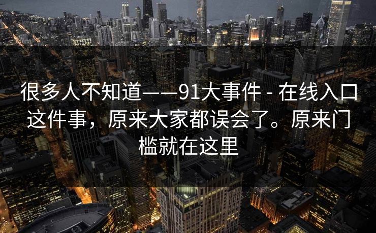 很多人不知道——91大事件 - 在线入口这件事,原来大家都误会了。原来门槛就在这里 很多人不知道——91大事件 - 在线入口这件事,原来大家都误会了。原来门槛就在这里