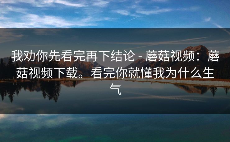 我劝你先看完再下结论 - 蘑菇视频:蘑菇视频下载。看完你就懂我为什么生气 我劝你先看完再下结论 - 蘑菇视频:蘑菇视频下载。看完你就懂我为什么生气
