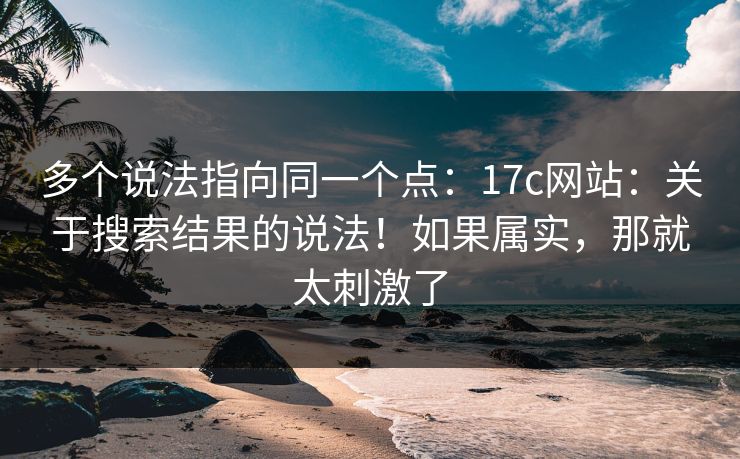 多个说法指向同一个点：17c网站：关于搜索结果的说法！如果属实，那就太刺激了