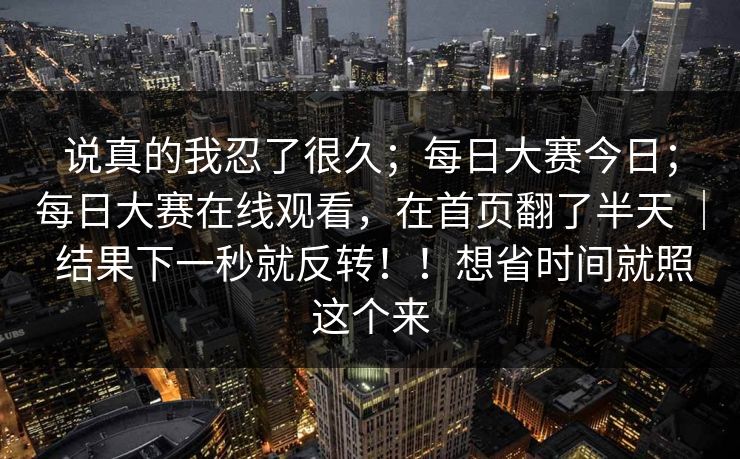 说真的我忍了很久；每日大赛今日；每日大赛在线观看，在首页翻了半天 ｜ 结果下一秒就反转！！想省时间就照这个来