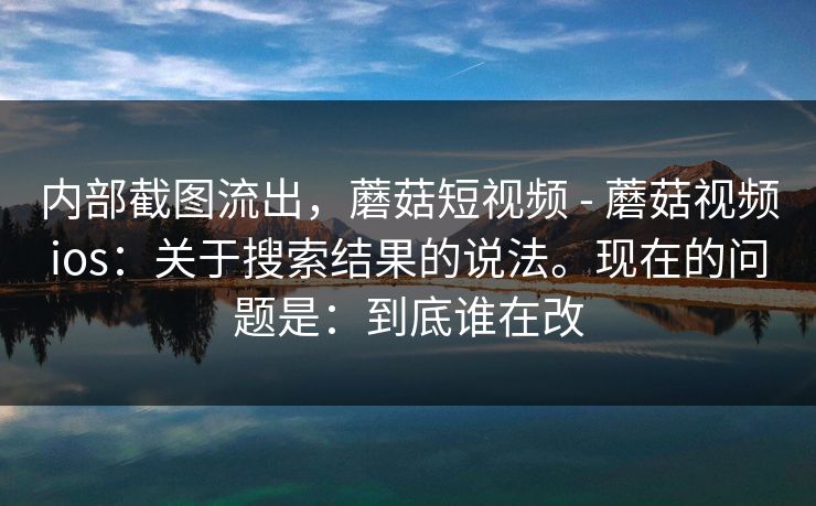 内部截图流出，蘑菇短视频 - 蘑菇视频ios：关于搜索结果的说法。现在的问题是：到底谁在改