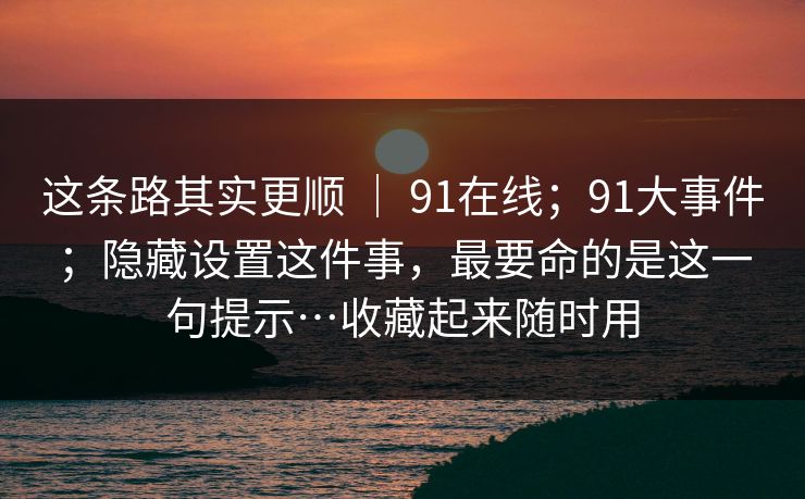 这条路其实更顺 ｜ 91在线；91大事件；隐藏设置这件事，最要命的是这一句提示…收藏起来随时用