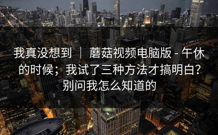 我真没想到 | 蘑菇视频电脑版 - 午休的时候;我试了三种方法才搞明白?别问我怎么知道的 我真没想到 | 蘑菇视频电脑版 - 午休的时候;我试了三种方法才搞明白?别问我怎么知道的