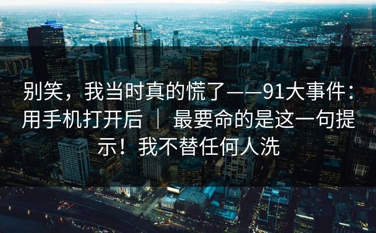 别笑，我当时真的慌了——91大事件：用手机打开后 ｜ 最要命的是这一句提示！我不替任何人洗