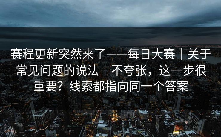 赛程更新突然来了——每日大赛｜关于常见问题的说法｜不夸张，这一步很重要？线索都指向同一个答案