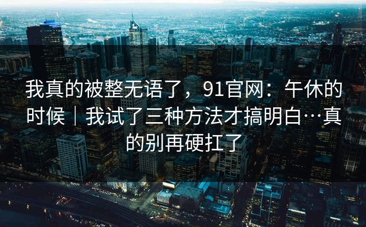 我真的被整无语了,91官网:午休的时候|我试了三种方法才搞明白…真的别再硬扛了 我真的被整无语了,91官网:午休的时候|我试了三种方法才搞明白…真的别再硬扛了