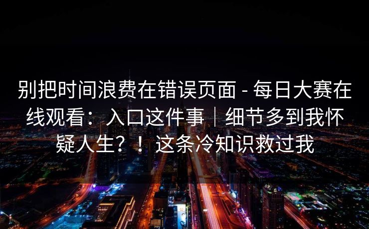别把时间浪费在错误页面 - 每日大赛在线观看：入口这件事｜细节多到我怀疑人生？！这条冷知识救过我