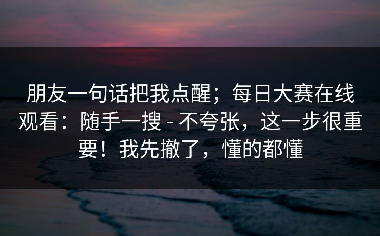 朋友一句话把我点醒;每日大赛在线观看:随手一搜 - 不夸张,这一步很重要!我先撤了,懂的都懂 朋友一句话把我点醒;每日大赛在线观看:随手一搜 - 不夸张,这一步很重要!我先撤了,懂的都懂
