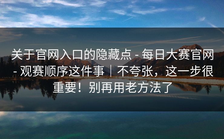 关于官网入口的隐藏点 - 每日大赛官网 - 观赛顺序这件事|不夸张,这一步很重要!别再用老方法了 关于官网入口的隐藏点 - 每日大赛官网 - 观赛顺序这件事|不夸张,这一步很重要!别再用老方法了