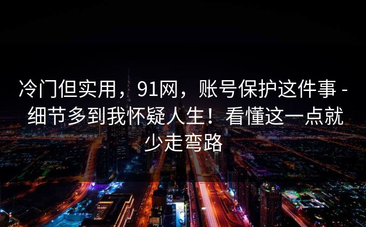 冷门但实用，91网，账号保护这件事 - 细节多到我怀疑人生！看懂这一点就少走弯路