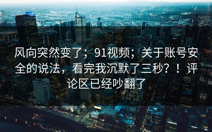 风向突然变了;91视频;关于账号安全的说法,看完我沉默了三秒?!评论区已经吵翻了 风向突然变了;91视频;关于账号安全的说法,看完我沉默了三秒?!评论区已经吵翻了