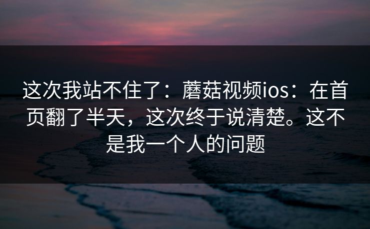 这次我站不住了：蘑菇视频ios：在首页翻了半天，这次终于说清楚。这不是我一个人的问题