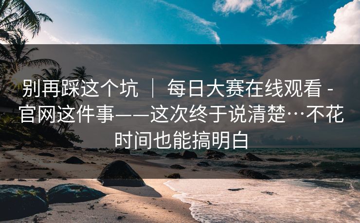 别再踩这个坑 | 每日大赛在线观看 - 官网这件事——这次终于说清楚…不花时间也能搞明白 别再踩这个坑 | 每日大赛在线观看 - 官网这件事——这次终于说清楚…不花时间也能搞明白